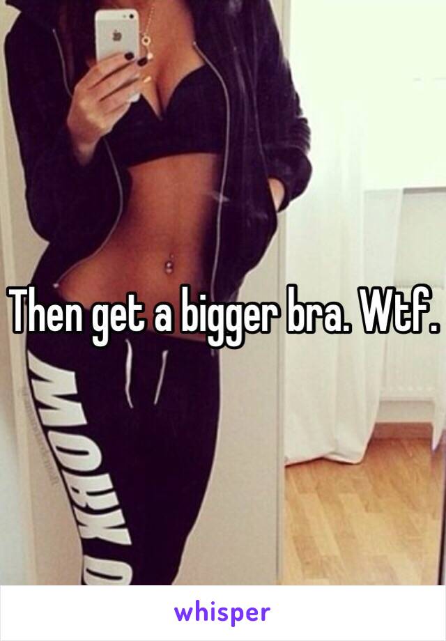 Then get a bigger bra. Wtf.