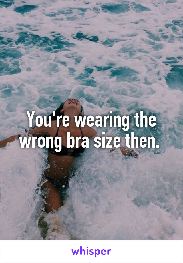 You're wearing the wrong bra size then. 