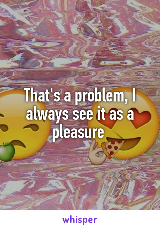 That's a problem, I always see it as a pleasure 