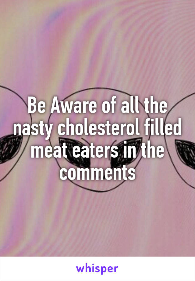 Be Aware of all the nasty cholesterol filled meat eaters in the comments