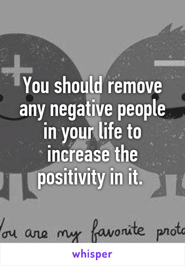 You should remove any negative people in your life to increase the positivity in it. 