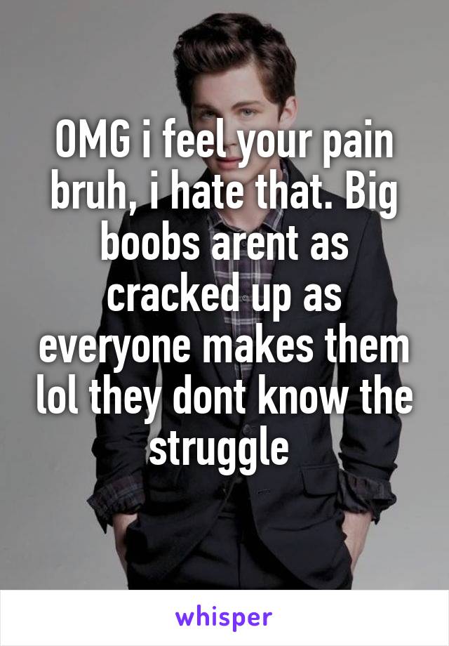 OMG i feel your pain bruh, i hate that. Big boobs arent as cracked up as everyone makes them lol they dont know the struggle 
