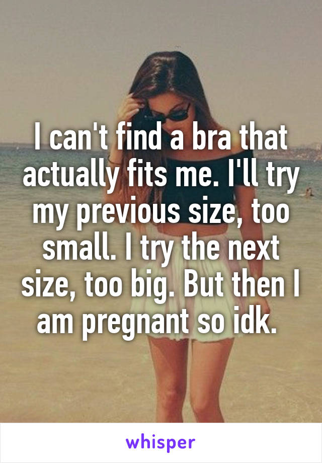 I can't find a bra that actually fits me. I'll try my previous size, too small. I try the next size, too big. But then I am pregnant so idk. 