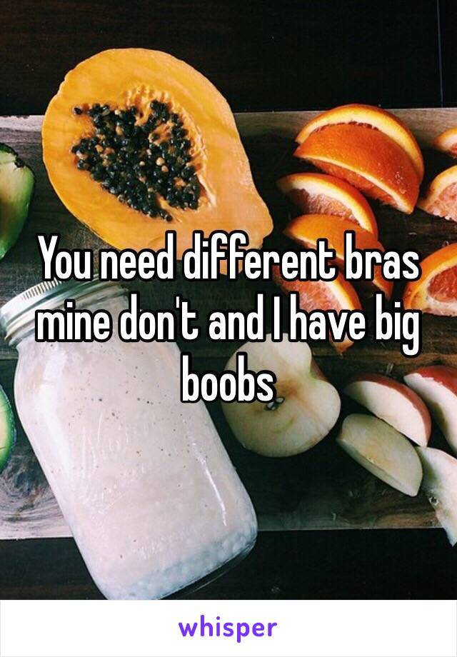 You need different bras mine don't and I have big boobs