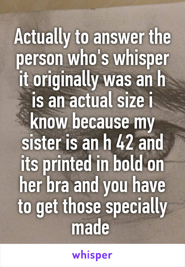 Actually to answer the person who's whisper it originally was an h is an actual size i know because my sister is an h 42 and its printed in bold on her bra and you have to get those specially made 