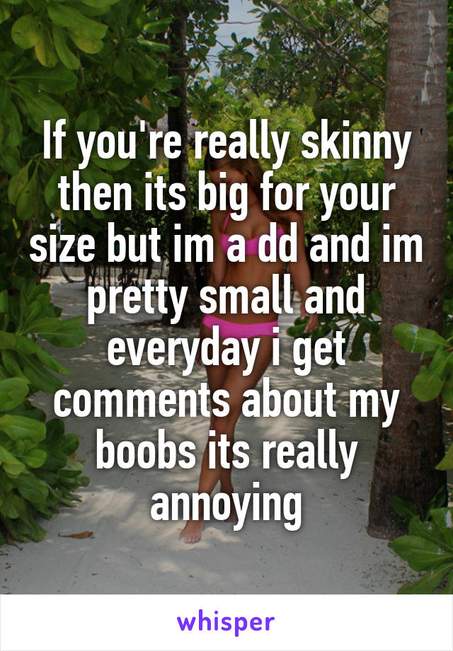 If you're really skinny then its big for your size but im a dd and im pretty small and everyday i get comments about my boobs its really annoying