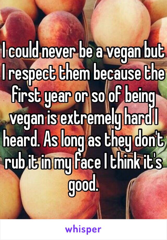 I could never be a vegan but I respect them because the first year or so of being vegan is extremely hard I heard. As long as they don't rub it in my face I think it's good. 