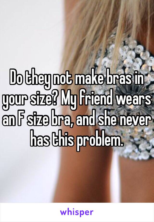 Do they not make bras in your size? My friend wears an F size bra, and she never has this problem.