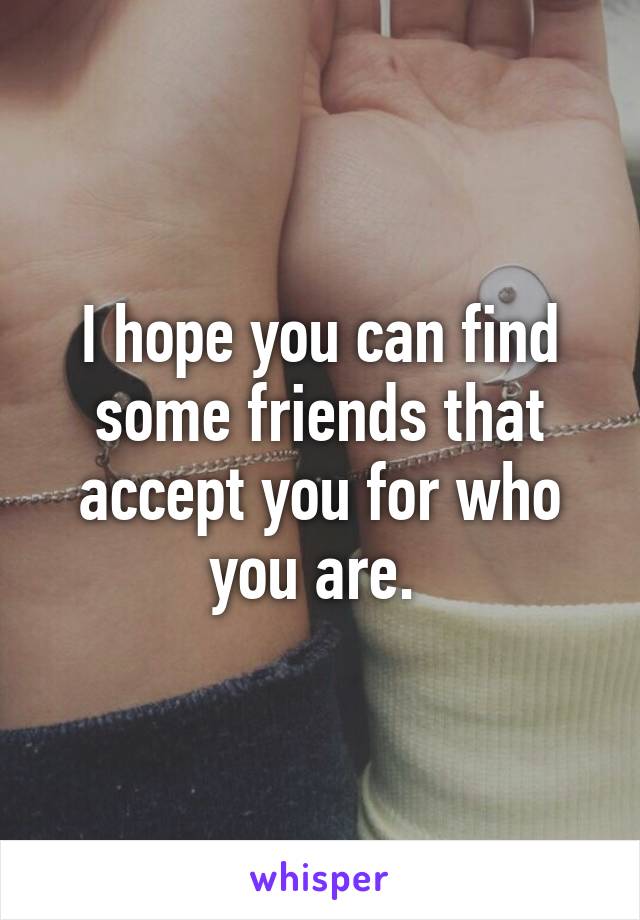 I hope you can find some friends that accept you for who you are. 