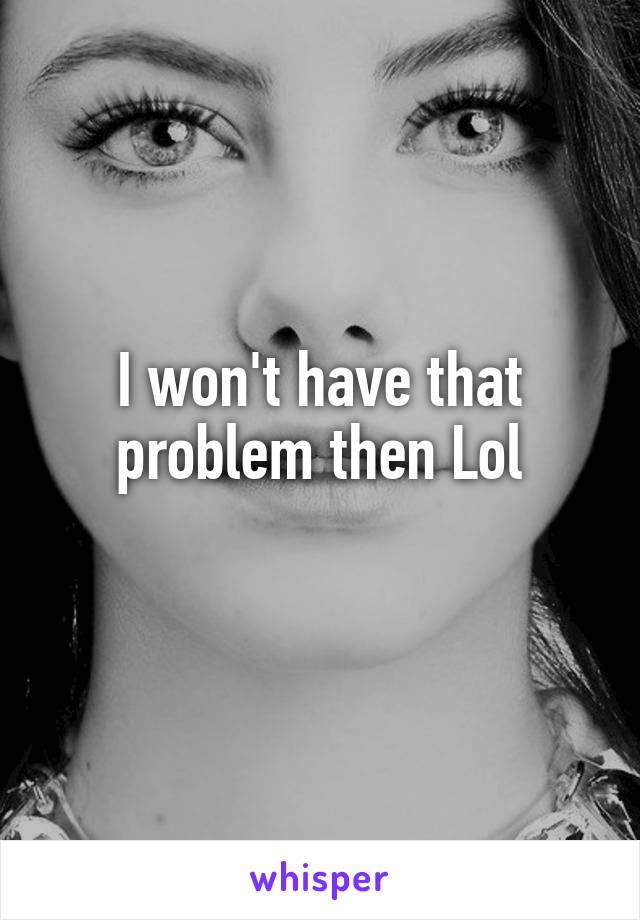 I won't have that problem then Lol
