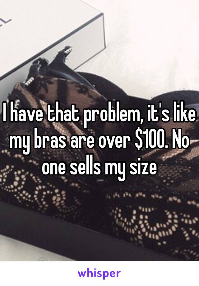 I have that problem, it's like my bras are over $100. No one sells my size