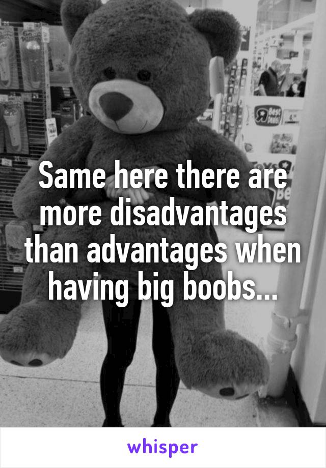 Same here there are more disadvantages than advantages when having big boobs...