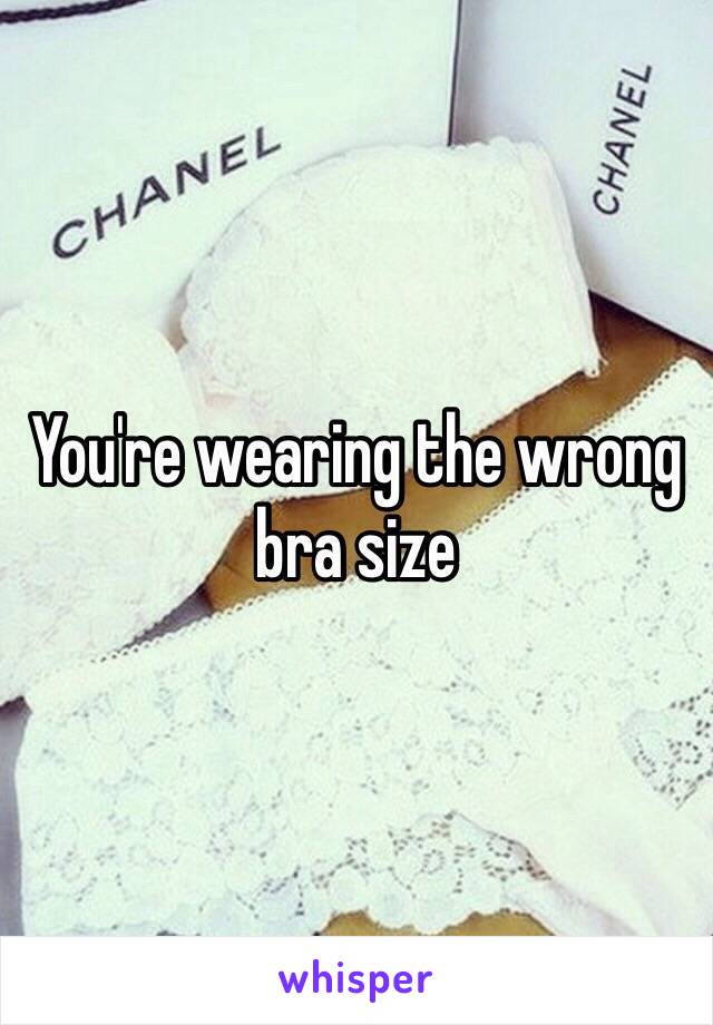 You're wearing the wrong bra size