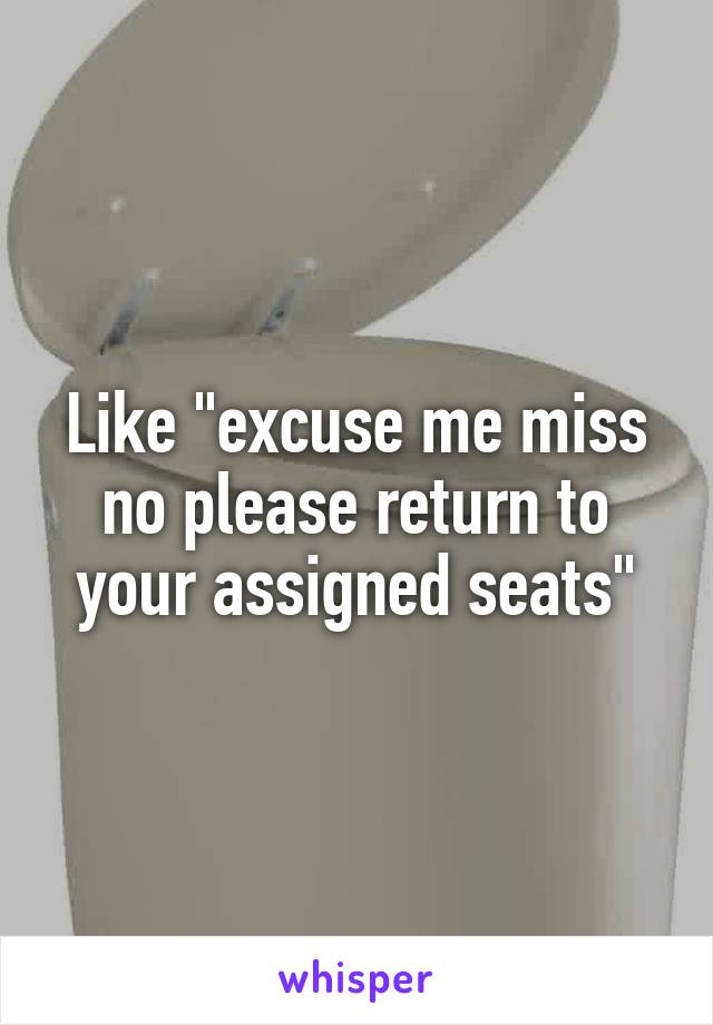 Like "excuse me miss no please return to your assigned seats"