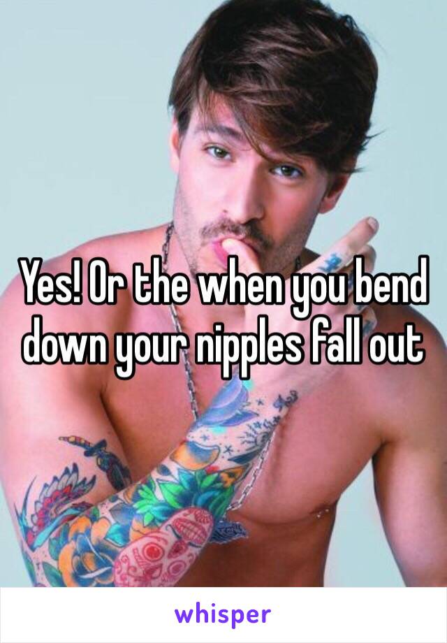 Yes! Or the when you bend down your nipples fall out