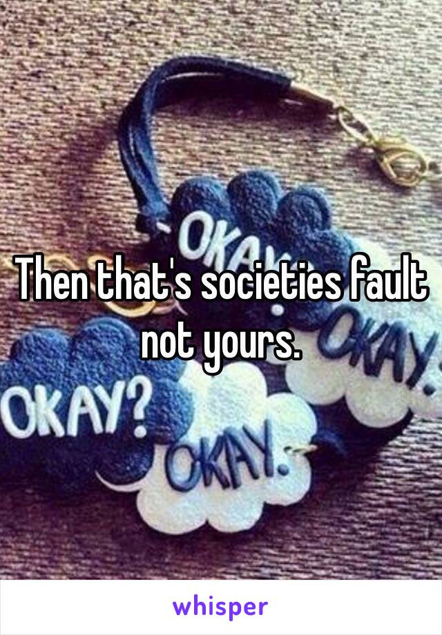 Then that's societies fault not yours. 
