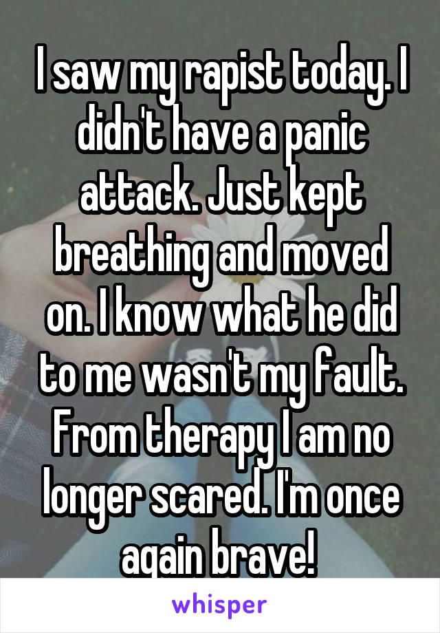 I saw my rapist today. I didn't have a panic attack. Just kept breathing and moved on. I know what he did to me wasn't my fault. From therapy I am no longer scared. I'm once again brave! 