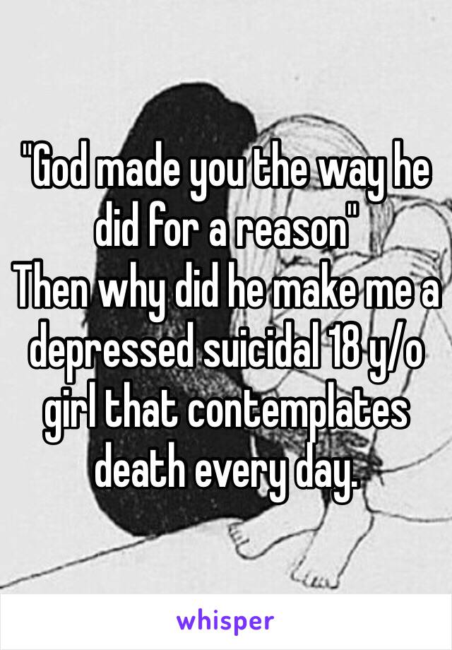 "God made you the way he did for a reason" 
Then why did he make me a depressed suicidal 18 y/o girl that contemplates death every day. 