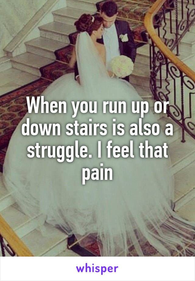 When you run up or down stairs is also a struggle. I feel that pain