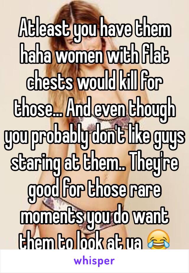 Atleast you have them haha women with flat chests would kill for those... And even though you probably don't like guys staring at them.. They're good for those rare moments you do want them to look at ya 😂