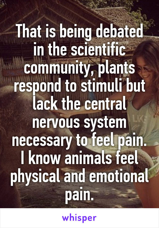 That is being debated in the scientific community, plants respond to stimuli but lack the central nervous system necessary to feel pain. I know animals feel physical and emotional pain.