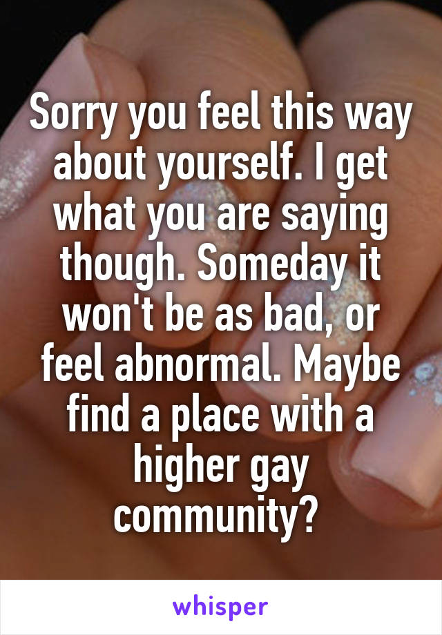 Sorry you feel this way about yourself. I get what you are saying though. Someday it won't be as bad, or feel abnormal. Maybe find a place with a higher gay community? 