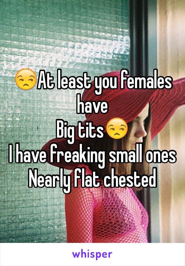 😒At least you females have 
Big tits😒
I have freaking small ones
Nearly flat chested