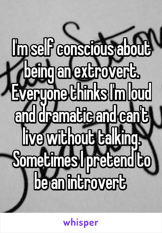I'm self conscious about being an extrovert. Everyone thinks I'm loud and dramatic and can't live without talking. Sometimes I pretend to be an introvert 