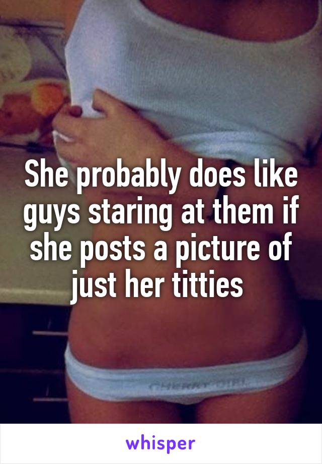 She probably does like guys staring at them if she posts a picture of just her titties 