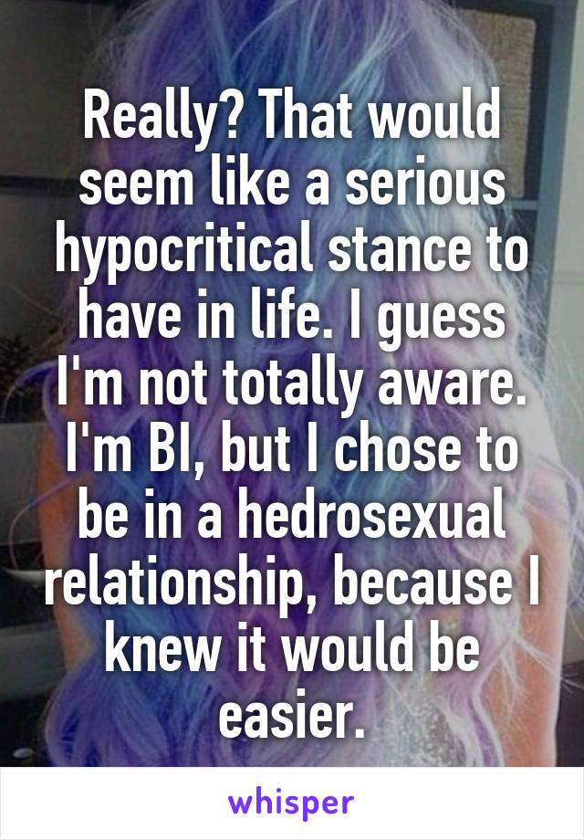 Really? That would seem like a serious hypocritical stance to have in life. I guess I'm not totally aware. I'm BI, but I chose to be in a hedrosexual relationship, because I knew it would be easier.
