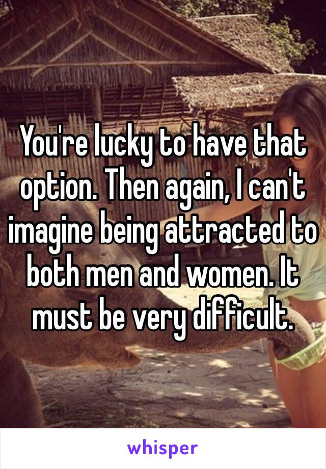 You're lucky to have that option. Then again, I can't imagine being attracted to both men and women. It must be very difficult. 