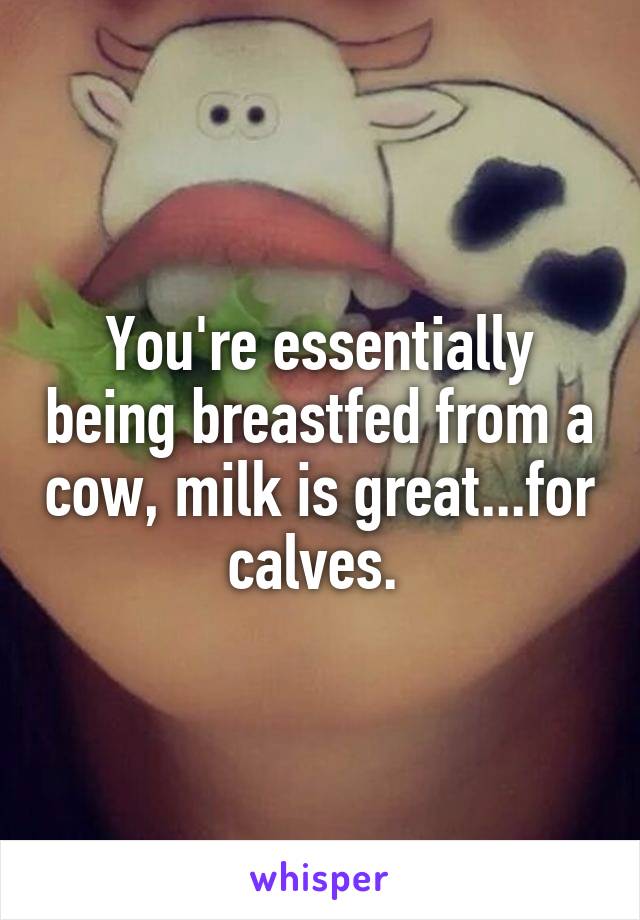 You're essentially being breastfed from a cow, milk is great...for calves. 