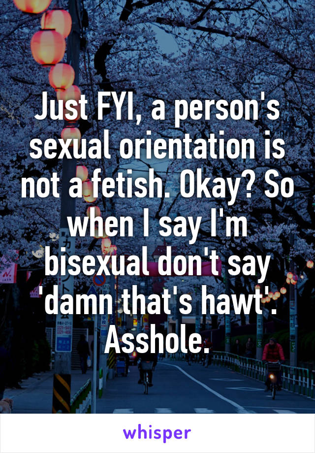 Just FYI, a person's sexual orientation is not a fetish. Okay? So when I say I'm bisexual don't say 'damn that's hawt'. Asshole.