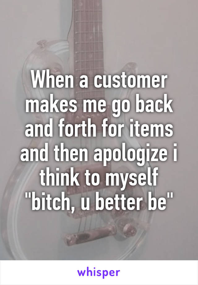 When a customer makes me go back and forth for items and then apologize i think to myself "bitch, u better be"