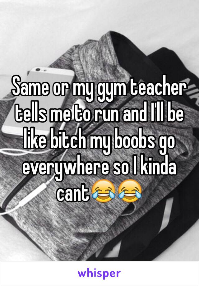 Same or my gym teacher tells me to run and I'll be like bitch my boobs go everywhere so I kinda cant😂😂