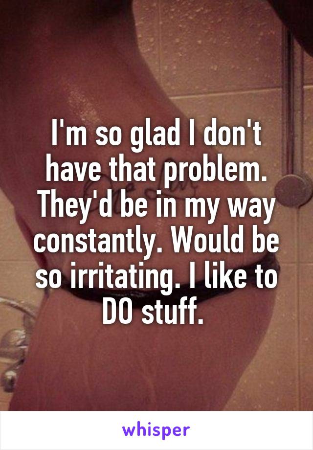 I'm so glad I don't have that problem. They'd be in my way constantly. Would be so irritating. I like to DO stuff. 