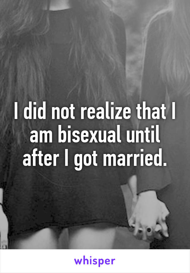 I did not realize that I am bisexual until after I got married.