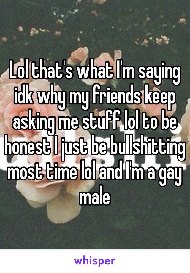 Lol that's what I'm saying idk why my friends keep asking me stuff lol to be honest I just be bullshitting most time lol and I'm a gay male 