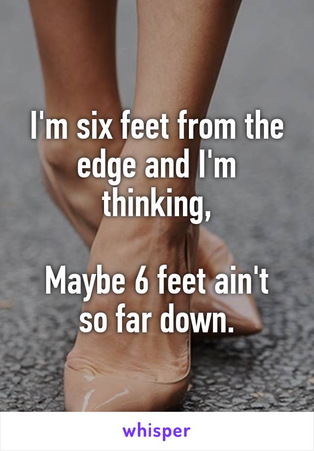 I'm six feet from the edge and I'm thinking,

Maybe 6 feet ain't so far down.