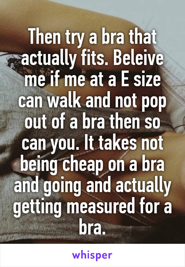 Then try a bra that actually fits. Beleive me if me at a E size can walk and not pop out of a bra then so can you. It takes not being cheap on a bra and going and actually getting measured for a bra.