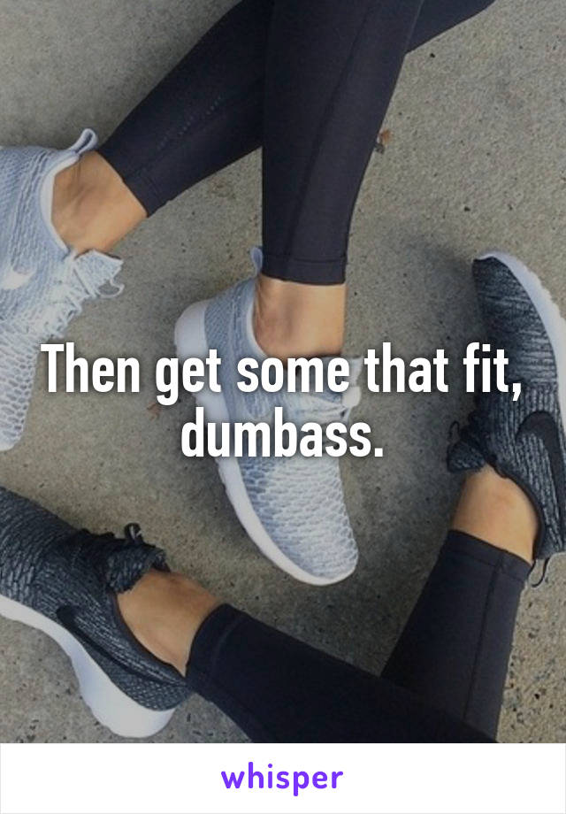 Then get some that fit, dumbass.