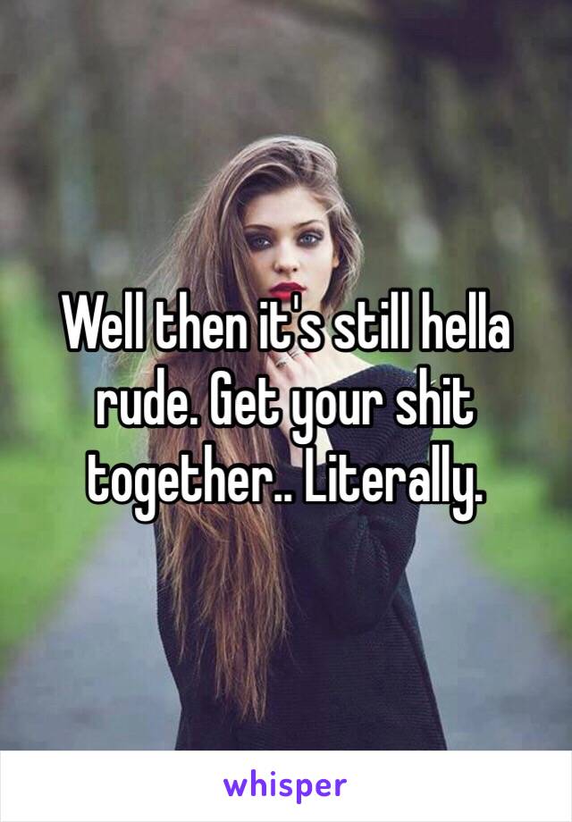 Well then it's still hella rude. Get your shit together.. Literally.