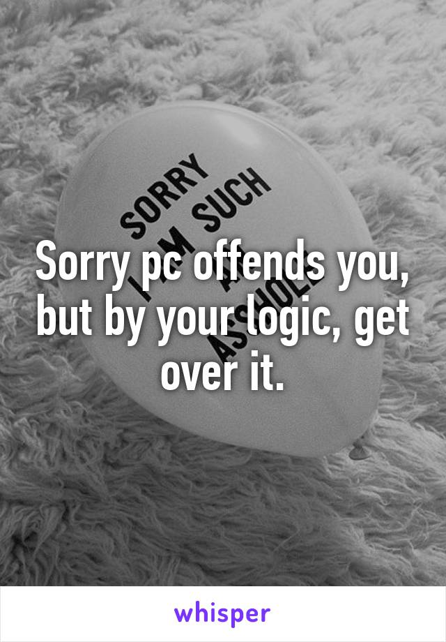 Sorry pc offends you, but by your logic, get over it.