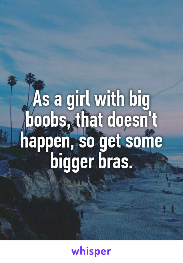 As a girl with big boobs, that doesn't happen, so get some bigger bras.