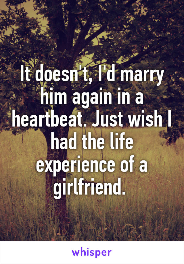 It doesn't, I'd marry him again in a heartbeat. Just wish I had the life experience of a girlfriend. 
