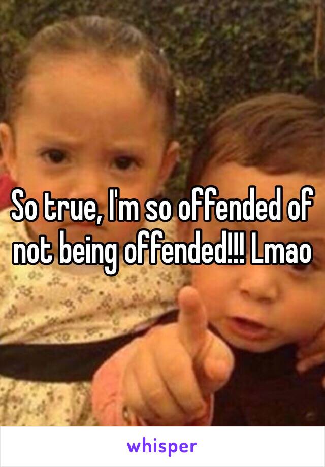 So true, I'm so offended of not being offended!!! Lmao