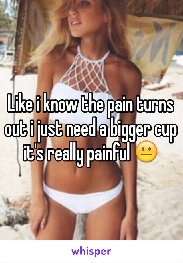 Like i know the pain turns out i just need a bigger cup it's really painful 😐