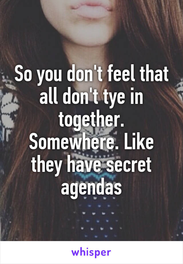 So you don't feel that all don't tye in together. Somewhere. Like they have secret agendas