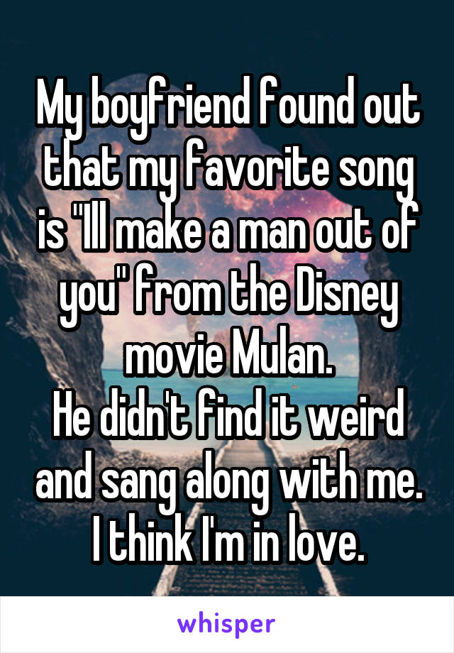 My boyfriend found out that my favorite song is "Ill make a man out of you" from the Disney movie Mulan.
He didn't find it weird and sang along with me.
I think I'm in love.