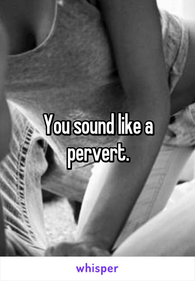You sound like a pervert.